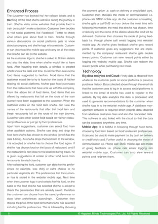 © Happiest Minds Technologies Pvt. Ltd. All Rights Reserved11
Enhanced Process
The customer has booked his/ her railway tickets and is
planning for the food she/he will have during the journey in
train. She/he visits some websites that provide food in
train but couldn’t make a decision. Customer then decides
to visit social platforms like Facebook/ Twitter to check
what others post about food in train. She/he through
various discussions on social platforms gets to know
about a company and she/he logs in to a website. Custom-
er can download the mobile app and carry on all the steps
that she/he can do on the website.
As the customer logs in, she/he is asked to fill train details
and also the date, time when she/he would like to have
food. After inputting train details, a window is created
which shows the date and time. Customer then sees some
food items suggested to her/him. Food items that the
customer would like to try is found on the basis of his/her
sharing on social platforms, his/her past food purchases
from the restaurants that have a tie up with this company.
From the above list of food items, food items that are
offered by restaurants that fall on the route of the train
journey have been suggested to the customer. When the
customer clicks on the food item she/he can view the
names of the restaurants that offer that food item and
these restaurants fall on the route of the train journey.
Customer can either select food based on his/her restau-
rant preferences or just go by food preferences.
Apart from suggestions, customer can select food from
other available options. She/he can drag and drop the
food item she/he has chosen to the window (which has the
date & time). As she/he drops the food item to the window,
it is accepted or she/he has to choose the food again. If
she/he has chosen food on the basis of restaurant, and if
the restaurant is not close to his location during travel, he
is given suggestions of similar or other food items from
restaurants located close by.
After selecting the food, customer can state her/his prefer-
ences for example, less chilly or extra cheese or no
particular vegetable etc. The preferences that the custom-
er has is stored in the website/ mobile app. Next time
when the customer logs in and selects her/his food, on the
basis of the food she/he has selected she/he is asked to
check the preferences that are already saved, therefore
the customer can choose from the saved preferences or
state other preferences accordingly. Customer then
checks the price of the food items that she/he has selected
including her/his preferences. This is followed by choosing
the payment option i.e. cash on delivery or credit/debit card.
Customer then chooses the mode of communication i.e.
phone call/ SMS/ mobile app. As the customer is travelling,
she/he gets a call/SMS an hour before the meal time with
following information: the meal that she/he has chosen, time
of delivery and the name of the station where the food will be
delivered. Customer then chooses the mode of giving feed-
back i.e. through phone call/ email/ logging into website/
mobile app. As she/he gives feedback she/he gets reward
points. If customer gives any suggestions that are imple-
mented by the company/ restaurant she/he gets double
reward points. Customer can view reward points either by
logging into website/ mobile app. She/he can redeem the
reward points while purchasing next meal.
Technology
Big data analytics and Cloud: Firstly data is obtained from
whatever the customer posts on social platforms or previous
purchase history. Data collected above through the email ids
that the customer uses to log in to access social platforms is
linked to the email id she/he has used to register in the
website. By big data analytics this data is processed and
used to generate recommendations to the customer when
she/he logs in to the website/ mobile app. A database man-
agement software is required which records data obtained
from whatever customer does and also the processed data.
This software is also linked with the cloud so that the data
can be accessed anywhere, any time.
Mobile App: It is helpful in browsing through food items,
choose by food item based on food/ restaurant preferences.
It can also be used to make payment i.e. by cash on delivery
or credit/debit card. Further useful in choosing the mode of
communication i.e. Phone call/ SMS/ mobile app and mode
of giving feedback i.e. phone call/ email/ logging into
website/ mobile app. Customer can also view reward
points and redeem them.
thethethe
 