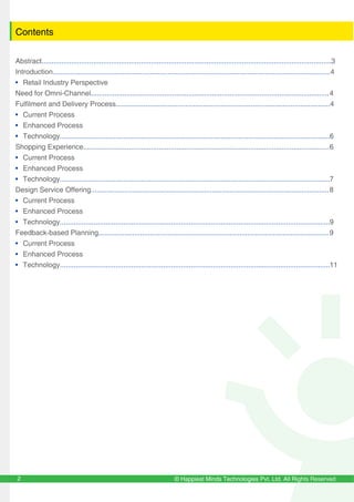 © Happiest Minds Technologies Pvt. Ltd. All Rights Reserved2
Contents
Abstract..................................................................................................................................................3
Introduction............................................................................................................................................4
• Retail Industry Perspective
Need for Omni-Channel........................................................................................................................4
Fulfilment and Delivery Process............................................................................................................4
• Current Process
• Enhanced Process
• Technology........................................................................................................................................6
Shopping Experience............................................................................................................................6
• Current Process
• Enhanced Process
• Technology........................................................................................................................................7
Design Service Offering........................................................................................................................8
• Current Process
• Enhanced Process
• Technology........................................................................................................................................9
Feedback-based Planning....................................................................................................................9
• Current Process
• Enhanced Process
• Technology........................................................................................................................................11
 