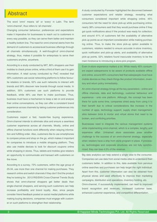 © Happiest Minds Technologies Pvt. Ltd. All Rights Reserved
The word ‘omni’ means ‘all’ or ‘every’ in Latin. The term
‘omni-channel’, thus refers to ‘all channels’.
Changing consumer behaviour, preferences and expectations
make it imperative for businesses to reach out to customers in
every way possible, so they can serve them better and maintain
a healthy bottom line. The need for omni-channel stems from the
demand of customers to access/avail business offerings through
all channels simultaneously. A well-thought-of omni-channel
strategy, thus, makes it possible for enterprises to serve their
customers anytime, anywhere.
According to a study conducted by MIT, 80% shoppers use their
mobiles to check prices online, while a third of them use it to gain
information. A retail survey conducted by PwC revealed that
59% customers use social networking platforms to follow favour-
ite retailers or brands, 52% use such networks to interact with
brands and 58% discover new brands through social media. In
addition, 55% customers use such platforms to provide
feedback, while 48% use them to make purchases. Thus,
business must have a mechanism to keep a tab on and analyse
their online conversations, so they can offer a consistent brand
experience across channels by taking customer preferences into
consideration.
Customers expect a fast, hassle-free buying experience.
Omni-channel intends to eliminate silos and ensure a seamless
customer experience across all channels. Mostly, online and
offline channel functions work differently when relaying informa-
tion and fulfilling order. Also, customers like to use smartphones
to compare prices and shop on the go, which makes it important
for companies to introduce a mobile shopping platform. They
also use mobile devices to look for discount coupons online
while shopping in stores. Thus, tablets and mobiles give retailers
an opportunity to communicate and transact with customers on
the move.
According to a survey, 73% customers, within the age group of
25-34, use more than one channel for making purchases. They
research online and switch channels if they don’t find the product
they’re looking for. 2013 RIS/EKN Cross-Channel Trends Study
shows that omni-channel shoppers get better deals than
single-channel shoppers, and serving such customers can help
increase profitability and brand loyalty. Also, since people
consider friend feedback posted on social medial platforms while
making buying decisions, companies must engage with custom-
er on such platforms to strengthen their relationship.
3
A study conducted by Forrester highlighted the disconnect between
customer expectations and retailer strategy, revealing what
consumers considered important while shopping online. 45%
consumers felt the need for store pick-up while purchasing online;
nearly 38% consumers said that they would purchase online if they
got quick notifications about if the product was ready for collection;
and around 41% of customers felt the availability of alternative
pick-up points as an important consideration while making purchas-
ing online. Thus, to make the store pick-up option available to
customers, retailers needed to ensure accurate in-store inventory,
quick notification and pick-up alerts, and availability of alternative
pick-up points. 52% retailers found inaccurate inventory to be the
main hindrance to introducing a store-pick program.
Even in-store experience matters a lot. While nearly 45% consum-
ers expect salespersons to be aware of products available offline
and online, around 65% consumers feel that salespeople must have
mobile devices so they check things like product information, inven-
tory and return policy immediately.
An omni-channel strategy brings all the key parameters - online and
offline channels, data and technology, customer behaviour and
experience - onto one platform. Although, the concept has been
there for quite some time, companies shied away from using it to
their benefit due to critical considerations like increase in the
number of apps, technology support, supply chain management,
silos between brick & mortar and virtual stores that need to be
broken, and conflicting priorities.
Businesses need to integrate the various management systems
while implementing omni-channel, which is a complex, lengthy and
expensive affair. Untrained store associates pose another
challenge to the success of an omni-channel strategy, especially
when retailers have a ship from store program in place. If process-
es, technologies and corporate structures are not fully synchro-
nized, they can lose 4.5% of the revenue.
Big data analytics can help extend a single view to the consumer.
Companies can use data from social media sites to understand their
customers better. In addition to this, data available from pervious
online searches and purchases can help target the right individual.
Apart from this, customer information can also be obtained from
physical stores and used effectively to improve their marketing
campaigns, distribution and operations, inventory holding, etc.
Omni-channel, if successfully implemented, can lead to improved
brand recognition and revenues, increased customer base,
enhanced customer experience, and competitive differentiation.
Abstract
 