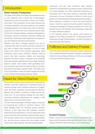 © Happiest Minds Technologies Pvt. Ltd. All Rights Reserved4
Retail Industry Perspective
The global retail sector now faces unprecedented chang-
es and upheaval, with a broad set of technologies,
influenced by social and economic trends, set to deter-
mine future. The introduction of new retail channels has
increased competition and price pressures, the greatest
challenge being the rise of online retail, which is fast gain-
ing ground as a faster and more convenient way to shop.
Factors like changing lifestyle, changing demographics,
technology, informed customers, economic volatility and
the advent of mobile age make it imperative for retailers to
use more effective channels to do business.
Retailers must take a strategic approach not only to
understand the roles that stores and store networks can
play best in today's retail ecosystem, but also to keep
stores at the center of the customer relationship, while
maximizing value across channels. Retailers need to
ensure that their business models and technology
platforms are able to drive a consistent and constantly
improving customer experience across multiple channels
(internet, mobile, retail outlets), while generating maxi-
mum business value from the wealth of data on purchas-
ing behavior that these channels create. The stores need
to be more flexible in terms of product ranges and pricing
so as to process the changing customer needs.
Need for Omni-Channel
Omni-channel retail is about ensuring that organizations
provide a seamless experience to customers across all
channels through more interactive channels for engage-
ment, like Room Inspiration Tool provided by Marks &
Spencer that enables a customer to design his/her own
living room. An omni-channel strategy can also help in
improving marketing effectiveness by enabling a 360
degree view of shop and shelf activity.
The omni-channel paradigm increases system complexity
by increasing the number of customer choices: more
Stock Keeping Units and increased product diversity.
However, it also helps deal with individual customer
preferences and expectations. A survey shows that brand
trust is one of the most important reasons people shop at
their favorite retailers. Also, consumers like personaliza-
tion, and the survey showed that more people visiting
brand social media websites that offered personalized
Introduction
Fulfilment and Delivery Process
promotions, and that most customers used coupons
received on smartphones to purchase at home, during transit
or in-store. Retailers can offer customized experiences to
consumers only if they have access to information about
consumers, but such information is difficult to come by as
people are concerned about divulging personal information.
Direct shipping to customers is one of the most important
steps in ensuring a good end-to-end customer experience.
The age-old paradigm of buying a product at the store and
taking it home is still important, but it’s starting to make way
for newer fulfillment methods.
In the following sections, we discuss omni channel as
applied to four Retail processes for enhancing Customer
Experience through Personalization, Focused Promotion &
Improving Customer Services.
Query Resolution
Finalise purchase
Payment
Delivery
Medium of
communication
Trial
Browse
Current Process
Initially, customers could browse through the apparels cata-
logue using the website/mobile app/kiosk at the store. If they
wanted information about the product, they could browse
This value chain represents enhanced customer experience
from browsing through the apparel catalogue, seeking infor-
mation to trail, purchase and delivery. There are seven steps
in the omni-channel fulfillment path.
 