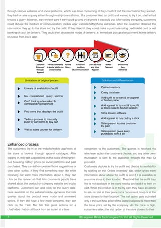 © Happiest Minds Technologies Pvt. Ltd. All Rights Reserved
Unware of availability of outfit
No consolidated query section
Can't track queries asked &
corresponding responses
Find store that displays the outfit
Tedious process to manually
push try cart items to buy cart
Wait at sales counter for delivery
The customers log in to the website/mobile app/kiosk at
the store to browse through apparel catalogue. After
logging in, they get suggestions on the basis of their previ-
ous browsing history, posts on social platforms and past
purchases. They can either consider those suggestions or
view other outfits. If they find something they like while
browsing but want more information about it, they can
click on the review tab that lists comments people have
shared about the product on company website and social
platforms. Customers can also click on the query data-
base available on the website/mobile app/kiosk that lists
queries about the product were made and answered
before. If they still have a few more concerns, they can
click on the ‘Help Me’ tab that gives options for a
chat/video chat or call back from an expert at a time
convenient to the customers. The queries is resolved via
whichever option the customers choose, and any other com-
munication is sent to the customer through the mail ID
provided.
Customers decides to try the outfit and checks its availability
by clicking on the ‘Online Inventory’ tab, which gives them
information about where the outfit is and if it is available in
any store close to their location. They find that the outfit they
like is not available in the store nearby and add it to their try
cart. While the product is in the try cart, they have an option
to ask for trial at their place (at a convenient time) or at the
store closest to their location. The trail option gets activated
only if the sum total price of the outfit/s selected is more than
the base price set by the company. As the price is high,
customers select the trial option at the store closest to their
5
through various websites and social platforms, which was time consuming. If they couldn’t find the information they wanted,
they had to raise a query either through mail/phone call/chat. If a customer liked an outfit and wanted to try it on, she/he had
to raise a query; however, they weren’t sure if they could go and try it before it was sold out. After raising the query, customers
could choose the medium of communication: mobile app/ website/SMS/phone call/email. After the customer obtained the
information, they go to the store and try the outfit. If they liked it, they could make a purchase using credit/debit card or net
banking or cash on delivery. They could then choose the mode of delivery i.e. immediate pickup after payment, home delivery
or pickup from store later.
Online inventory
Query database
Add outfit to try cart & try apparel
at his/her place
Add apparel to try cart & try outfit
at store close to his/her location
Store locator software
Add apparel to buy cart by a click
Sales person locates customer
by ipad
Sales person gives away
purchased item & bill
Solution and differentiation
Customer
Browses ‘
through
Apparel
Views comments
in social platforms
and websites
Chooses
medium
of communication
Goes to shop
and tries
Apparel
Makes
Payment
Purchased
Item
Delivered
Raises
Query
Enhanced process
Limitations of original process
 