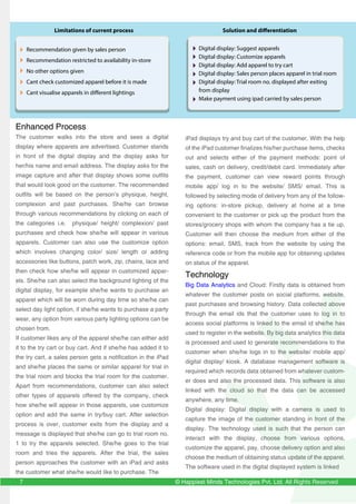 © Happiest Minds Technologies Pvt. Ltd. All Rights Reserved
Enhanced Process
The customer walks into the store and sees a digital
display where apparels are advertised. Customer stands
in front of the digital display and the display asks for
her/his name and email address. The display asks for the
image capture and after that display shows some outfits
that would look good on the customer. The recommended
outfits will be based on the person’s physique, height,
complexion and past purchases. She/he can browse
through various recommendations by clicking on each of
the categories i.e. physique/ height/ complexion/ past
purchases and check how she/he will appear in various
apparels. Customer can also use the customize option
which involves changing color/ size/ length or adding
accessories like buttons, patch work, zip, chains, lace and
then check how she/he will appear in customized appar-
els. She/he can also select the background lighting of the
digital display, for example she/he wants to purchase an
apparel which will be worn during day time so she/he can
select day light option, if she/he wants to purchase a party
wear, any option from various party lighting options can be
chosen from.
If customer likes any of the apparel she/he can either add
it to the try cart or buy cart. And if she/he has added it to
the try cart, a sales person gets a notification in the iPad
and she/he places the same or similar apparel for trial in
the trial room and blocks the trial room for the customer.
Apart from recommendations, customer can also select
other types of apparels offered by the company, check
how she/he will appear in those apparels, use customize
option and add the same in try/buy cart. After selection
process is over, customer exits from the display and a
message is displayed that she/he can go to trial room no.
1 to try the apparels selected. She/he goes to the trial
room and tries the apparels. After the trial, the sales
person approaches the customer with an iPad and asks
the customer what she/he would like to purchase. The
Recommendation given by sales person
Recommendation restricted to availability in-store
No other options given
Cant check customized apparel before it is made
Cant visualise apparels in different lightings
Digital display: Suggest apparels
Digital display: Customize apparels
Digital display: Add apparel to try cart
Digital display: Sales person places apparel in trial room
Digital display: Trial room no. displayed after exiting
from display
Make payment using ipad carried by sales person
iPad displays try and buy cart of the customer. With the help
of the iPad customer finalizes his/her purchase items, checks
out and selects either of the payment methods: point of
sales, cash on delivery, credit/debit card. Immediately after
the payment, customer can view reward points through
mobile app/ log in to the website/ SMS/ email. This is
followed by selecting mode of delivery from any of the follow-
ing options: in-store pickup, delivery at home at a time
convenient to the customer or pick up the product from the
stores/grocery shops with whom the company has a tie up.
Customer will then choose the medium from either of the
options: email, SMS, track from the website by using the
reference code or from the mobile app for obtaining updates
on status of the apparel.
Technology
Big Data Analytics and Cloud: Firstly data is obtained from
whatever the customer posts on social platforms, website,
past purchases and browsing history. Data collected above
through the email ids that the customer uses to log in to
access social platforms is linked to the email id she/he has
used to register in the website. By big data analytics this data
is processed and used to generate recommendations to the
customer when she/he logs in to the website/ mobile app/
digital display/ kiosk. A database management software is
required which records data obtained from whatever custom-
er does and also the processed data. This software is also
linked with the cloud so that the data can be accessed
anywhere, any time.
Digital display: Digital display with a camera is used to
capture the image of the customer standing in front of the
display. The technology used is such that the person can
interact with the display, choose from various options,
customize the apparel, pay, choose delivery option and also
choose the medium of obtaining status update of the apparel.
The software used in the digital displayed system is linked
Limitations of current process Solution and differentiation
7
 