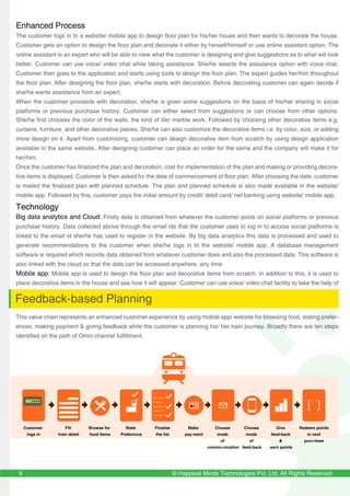 Enhanced Process
The customer logs in to a website/ mobile app to design floor plan for his/her house and then wants to decorate the house.
Customer gets an option to design the floor plan and decorate it either by herself/himself or use online assistant option. The
online assistant is an expert who will be able to view what the customer is designing and give suggestions as to what will look
better. Customer can use voice/ video chat while taking assistance. She/he selects the assistance option with voice chat.
Customer then goes to the application and starts using tools to design the floor plan. The expert guides her/him throughout
the floor plan. After designing the floor plan, she/he starts with decoration. Before decorating customer can again decide if
she/he wants assistance from an expert.
When the customer proceeds with decoration, she/he is given some suggestions on the basis of his/her sharing in social
platforms or previous purchase history. Customer can either select from suggestions or can choose from other options.
She/he first chooses the color of the walls, the kind of tile/ marble work. Followed by choosing other decorative items e.g.
curtains, furniture, and other decorative pieces. She/he can also customize the decorative items i.e. by color, size, or adding
more design on it. Apart from customizing, customer can design decorative item from scratch by using design application
available in the same website. After designing customer can place an order for the same and the company will make it for
her/him.
Once the customer has finalized the plan and decoration, cost for implementation of the plan and making or providing decora-
tive items is displayed. Customer is then asked for the date of commencement of floor plan. After choosing the date, customer
is mailed the finalized plan with planned schedule. The plan and planned schedule is also made available in the website/
mobile app. Followed by this, customer pays the initial amount by credit/ debit card/ net banking using website/ mobile app.
Technology
Big data analytics and Cloud: Firstly data is obtained from whatever the customer posts on social platforms or previous
purchase history. Data collected above through the email ids that the customer uses to log in to access social platforms is
linked to the email id she/he has used to register in the website. By big data analytics this data is processed and used to
generate recommendations to the customer when she/he logs in to the website/ mobile app. A database management
software is required which records data obtained from whatever customer does and also the processed data. This software is
also linked with the cloud so that the data can be accessed anywhere, any time.
Mobile app: Mobile app is used to design the floor plan and decorative items from scratch. In addition to this, it is used to
place decorative items in the house and see how it will appear. Customer can use voice/ video chat facility to take the help of
an expert. Initial/ final payment can also be made.
Feedback-based Planning
This value chain represents an enhanced customer experience by using mobile app/ website for browsing food, stating prefer-
ences, making payment & giving feedback while the customer is planning his/ her train journey. Broadly there are ten steps
identified on the path of Omni channel fulfillment.
Customer
logs in
Fill
train detail
Browse for
food items
State
Preference
Finalize
the list
Make
pay-ment
Choose
mode
of
commu-nication
Choose
mode
of
feed-back
Give
feed-back
&
earn points
Redeem points
in next
purc-hase
© Happiest Minds Technologies Pvt. Ltd. All Rights Reserved9
 