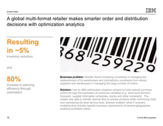 © 2016 IBM Corporation
Smarter Retail
10
A global multi-format retailer makes smarter order and distribution
decisions with optimization analytics
Resulting
in ~5%
Inventory reduction
and
80%
Increase in planning
efficiency through
automation
Business problem: Retailer faced increasing complexity in managing the
replenishment of its warehouses and contradictory constraints from stores,
suppliers and warehouses in managing the large number of orders
Solution: Use an IBM optimization analytics solution to build optimal purchase
orders through the evaluation of numerous variables (e.g. store level demand
forecasts, supplier information schedules, stocks and other constraint). The
retailer was able to identify optimal time to reorder products while minimizing costs
and maintaining the best service level. Solution enables ‘what-if’ scenario
modeling that includes specific business requirements of several geographies
enabling worldwide rollout
 