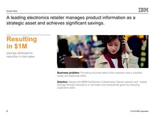 © 2016 IBM Corporation
Smarter Retail
8
A leading electronics retailer manages product information as a
strategic asset and achieves significant savings.
Resulting
in $1M
savings attributed to
reduction in lost sales
Business problem: Providing accurate data to the customer was a complex,
costly and elaborate effort.
Solution: Deploy the MDM InfoSphere Collaboration Server solution and realize
savings through reductions in lost sales and productivity gains by reducing
duplicative work.
 