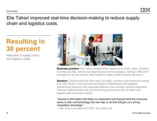 © 2016 IBM Corporation
Smarter Retail
9
Elie Tahari improved real-time decision-making to reduce supply
chain and logistics costs.
Resulting in
30 percent
Business problem: Elie Tahari needed better access to its order, sales, inventory
and financial data, which was dispersed across the company, making it difficult for
managers to quickly access data needed to make critical business decisions.
Solution: Capture real-time information on sales, inventory and shipments directly
from Elie Tahari’s core transactional systems. Standardize and integrate
transactional data from five disparate platforms into a single reporting framework.
Optimize replenishment and merchandising practices as well as lower-cost
logistics with enhanced visibility.
“Access to information that helps us understand and forecast what the consumer
wants is vital, and technology that can help us do that will give us a strong
competitive advantage.”
—Elie Tahari, president and CEO, Elie Tahari Ltd.
reduction in supply chain
and logistics costs
 