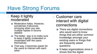 Have Strong Forums
 Keep it lightly
moderated
 Moderation helps. However,
sometimes it becomes
annoying when you see
multiple replies in forums
deleted
 The better way is to make sure
to keep it lightly moderated or
moderated with the users
themselves
 That way, it becomes easier for
the users to interact with each
other
 Customer care
interact with digital
connections
 There are digital connections
who would want to know
things that are either common
knowledge amongst your
existing users or things that
are frequently asked
questions
 It helps organizations since it
shows that the digital
 