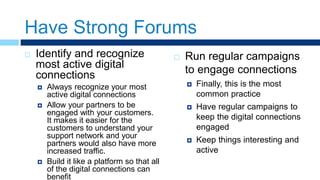 Have Strong Forums
 Identify and recognize
most active digital
connections
 Always recognize your most
active digital connections
 Allow your partners to be
engaged with your customers.
It makes it easier for the
customers to understand your
support network and your
partners would also have more
increased traffic.
 Build it like a platform so that all
of the digital connections can
benefit
 Run regular campaigns
to engage connections
 Finally, this is the most
common practice
 Have regular campaigns to
keep the digital connections
engaged
 Keep things interesting and
active
 