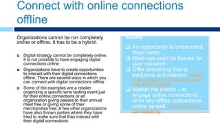 Connect with online connections
offline
Benefits:
 An opportunity to understand
them better
 Meet-ups used as forums for
user research
 Offer something that is
exclusive and relevant. A ticket
to annual event or music event could
keep them engaged
 Market the events – to
engage online connections ,
drive any offline connections
online as well. This will become
self-reinforcing
Organizations cannot be run completely
online or offline. It has to be a hybrid.
 Digital strategy cannot be completely online.
It is not possible to have engaging digital
connections online
 Organizations have to create opportunities
to interact with their digital connections
offline. There are several ways in which you
can connect with digital connections offline
 Some of the examples are a retailer
organizing a specific wine tasting event just
for their online connections or an
organization giving passes to their annual
meet free or giving some of their
merchandise free. A few other organizations
have also thrown parties where they have
tried to make sure that they interact with
their digital connections
 