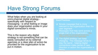 Have Strong Forums
Good Practices:
 Simple message that is more
relevant to the organization than the
user segment
 Messages that help send across a
single trait of the organization. This
helps it easier for connections across any
channel to connect to the organization
 The digital strategy can keep
changing . The message tends to
stay the same , helping digital
connections make sense of new
direction or action the organization is
taking.
What helps when you are looking at
omni-channel digital strategy -
specifically with respect to
messaging - is what feeling or image
does your organization evoke in your
digital connection’s minds.
This is the reason why digital
strategy is not something that can be
easily consulted on by external
agencies or a clear plan of action be
provided for the organization to be
put in motion.
 