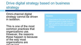 Drive digital strategy based on business
strategy
Reasons:
 Organizations that have not had an IT
department tend to invest more on
them to catchup with their competitors
 This leads to a more skewed digital
strategy
Omni-channel digital
strategy cannot be driven
in isolation.
This is one of the most
common practices that
organizations use.
However, the reasons
these happen is because
of the way most
organizations are
 