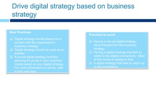Drive digital strategy based on business
strategy
Practices to avoid:
 Having a silo-ed digital strategy -
disconnected from the business
strategy
 Having a digital strategy that fails to
relate to the digital connections - Most
of this series is related to that
 A digital strategy that tries to catch-up
to the competition
Best Practices:
 Digital strategy should always be in
tandem with the organization’s
business strategy.
 Digital strategy should be used as an
enabler
 A sound digital strategy includes
planning for pivots in your business
model based on your digital strategy.
For more information on pivots, refer
to this post here.
 