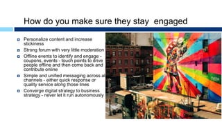How do you make sure they stay engaged
 Personalize content and increase
stickiness
 Strong forum with very little moderation
 Offline events to identify and engage -
coupons, events - touch points to drive
people offline and then come back and
contribute online
 Simple and unified messaging across all
channels - either quick response or
quality service along those lines
 Converge digital strategy to business
strategy - never let it run autonomously
 