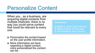 Personalize Content
Thumb Rules:
 Make it current and relevant.
 Make it sticky for the user
 Get feedback and improve
When you , as a business, are
acquiring digital contacts from
multiple channels, there is no
way you could serve content
that could be relevant to every
one.
 Personalize the content based
on the user profile information.
 More information we have
regarding a digital contact,
more personalized the content
can be.
 