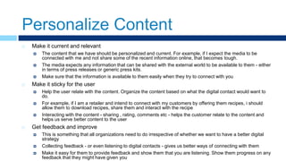 Personalize Content
 Make it current and relevant
 The content that we have should be personalized and current. For example, if I expect the media to be
connected with me and not share some of the recent information online, that becomes tough.
 The media expects any information that can be shared with the external world to be available to them - either
in terms of press releases or generic press kits.
 Make sure that the information is available to them easily when they try to connect with you
 Make it sticky for the user
 Help the user relate with the content. Organize the content based on what the digital contact would want to
do.
 For example, if I am a retailer and intend to connect with my customers by offering them recipes, i should
allow them to download recipes, share them and interact with the recipe
 Interacting with the content - sharing , rating, comments etc - helps the customer relate to the content and
helps us serve better content to the user
 Get feedback and improve
 This is something that all organizations need to do irrespective of whether we want to have a better digital
strategy
 Collecting feedback - or even listening to digital contacts - gives us better ways of connecting with them
 Make it easy for them to provide feedback and show them that you are listening. Show them progress on any
feedback that they might have given you
 
