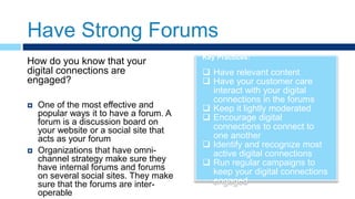 Have Strong Forums
Key Practices:
 Have relevant content
 Have your customer care
interact with your digital
connections in the forums
 Keep it lightly moderated
 Encourage digital
connections to connect to
one another
 Identify and recognize most
active digital connections
 Run regular campaigns to
keep your digital connections
engaged
How do you know that your
digital connections are
engaged?
 One of the most effective and
popular ways it to have a forum. A
forum is a discussion board on
your website or a social site that
acts as your forum
 Organizations that have omni-
channel strategy make sure they
have internal forums and forums
on several social sites. They make
sure that the forums are inter-
operable
 