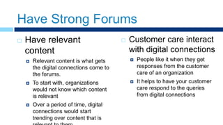 Have Strong Forums
 Have relevant
content
 Relevant content is what gets
the digital connections come to
the forums.
 To start with, organizations
would not know which content
is relevant
 Over a period of time, digital
connections would start
trending over content that is
 Customer care interact
with digital connections
 People like it when they get
responses from the customer
care of an organization
 It helps to have your customer
care respond to the queries
from digital connections
 