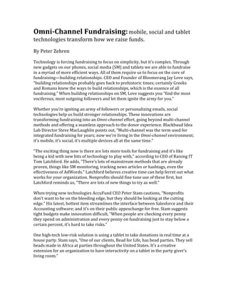 Omni-­‐Channel	
  Fundraising:	
  mobile,	
  social	
  and	
  tablet	
  
technologies	
  transform	
  how	
  we	
  raise	
  funds.	
  
	
  
By	
  Peter	
  Zehren	
  
	
  
Technology	
  is	
  forcing	
  fundraising	
  to	
  focus	
  on	
  simplicity,	
  but	
  it’s	
  complex.	
  Through	
  
new	
  gadgets	
  on	
  our	
  phones,	
  social	
  media	
  (SM)	
  and	
  tablets	
  we	
  are	
  able	
  to	
  fundraise	
  
in	
  a	
  myriad	
  of	
  more	
  efficient	
  ways.	
  All	
  of	
  them	
  require	
  us	
  to	
  focus	
  on	
  the	
  core	
  of	
  
fundraising—building	
  relationships.	
  CEO	
  and	
  Founder	
  of	
  Bloomerang	
  Jay	
  Love	
  says,	
  
“building	
  relationships	
  probably	
  goes	
  back	
  to	
  prehistoric	
  times;	
  certainly	
  Greeks	
  
and	
  Romans	
  knew	
  the	
  ways	
  to	
  build	
  relationships,	
  which	
  is	
  the	
  essence	
  of	
  all	
  
fundraising.”	
  When	
  building	
  relationships	
  on	
  SM,	
  Love	
  suggests	
  you	
  “find	
  the	
  most	
  
vociferous,	
  most	
  outgoing	
  followers	
  and	
  let	
  them	
  ignite	
  the	
  army	
  for	
  you.”	
  	
  
	
  
Whether	
  you’re	
  igniting	
  an	
  army	
  of	
  followers	
  or	
  personalizing	
  emails,	
  social	
  
technologies	
  help	
  us	
  build	
  stronger	
  relationships.	
  These	
  innovations	
  are	
  
transforming	
  fundraising	
  into	
  an	
  Omni-­‐channel	
  effort,	
  going	
  beyond	
  multi-­‐channel	
  
methods	
  and	
  offering	
  a	
  seamless	
  approach	
  to	
  the	
  donor	
  experience.	
  Blackbaud	
  Idea	
  
Lab	
  Director	
  Steve	
  MacLaughlin	
  points	
  out,	
  “Multi-­‐channel	
  was	
  the	
  term	
  used	
  for	
  
integrated	
  fundraising	
  for	
  years;	
  now	
  we’re	
  living	
  in	
  the	
  Omni-­‐channel	
  environment;	
  
it’s	
  mobile,	
  it’s	
  social,	
  it’s	
  multiple	
  devices	
  all	
  at	
  the	
  same	
  time.”	
  
	
  
“The	
  exciting	
  thing	
  now	
  is	
  there	
  are	
  lots	
  more	
  tools	
  for	
  fundraising	
  and	
  it’s	
  like	
  
being	
  a	
  kid	
  with	
  new	
  bits	
  of	
  technology	
  to	
  play	
  with,”	
  according	
  to	
  CEO	
  of	
  Raising	
  IT	
  
Tom	
  Latchford.	
  He	
  adds,	
  “There’s	
  lots	
  of	
  mainstream	
  methods	
  that	
  are	
  already	
  
proven,	
  things	
  like	
  SM	
  monitoring,	
  tracking	
  news	
  articles	
  or	
  hashtags,	
  even	
  the	
  
effectiveness	
  of	
  AdWords.”	
  Latchford	
  believes	
  creative	
  time	
  can	
  help	
  ferret	
  out	
  what	
  
works	
  for	
  your	
  organization.	
  Nonprofits	
  should	
  fine	
  tune	
  use	
  of	
  these	
  first,	
  but	
  
Latchford	
  reminds	
  us,	
  “There	
  are	
  lots	
  of	
  new	
  things	
  to	
  try	
  as	
  well.”	
  
	
  
When	
  trying	
  new	
  technologies	
  AccuFund	
  CEO	
  Peter	
  Stam	
  cautions,	
  “Nonprofits	
  
don’t	
  want	
  to	
  be	
  on	
  the	
  bleeding	
  edge,	
  but	
  they	
  should	
  be	
  looking	
  at	
  the	
  cutting	
  
edge.”	
  His	
  latest,	
  hottest	
  item	
  streamlines	
  the	
  interface	
  between	
  Salesforce	
  and	
  their	
  
Accounting	
  software;	
  and	
  it’s	
  on	
  their	
  public	
  appexchange	
  for	
  free.	
  Stam	
  suggests	
  
tight	
  budgets	
  make	
  innovation	
  difficult,	
  “When	
  people	
  are	
  checking	
  every	
  penny	
  
they	
  spend	
  on	
  administration	
  and	
  every	
  penny	
  on	
  fundraising	
  just	
  to	
  stay	
  below	
  a	
  
certain	
  percent,	
  it’s	
  hard	
  to	
  take	
  risks.”	
  
	
  
One	
  high-­‐tech	
  low-­‐risk	
  solution	
  is	
  using	
  a	
  tablet	
  to	
  take	
  donations	
  in	
  real	
  time	
  at	
  a	
  
house	
  party.	
  Stam	
  says,	
  “One	
  of	
  our	
  clients,	
  Bead	
  for	
  Life,	
  has	
  bead	
  parties.	
  They	
  sell	
  
beads	
  made	
  in	
  Africa	
  at	
  parties	
  throughout	
  the	
  United	
  States.	
  It’s	
  a	
  creative	
  
extension	
  for	
  an	
  organization	
  to	
  have	
  interactivity	
  on	
  a	
  tablet	
  in	
  the	
  party	
  giver’s	
  
living	
  room.”	
  	
  
	
  
 