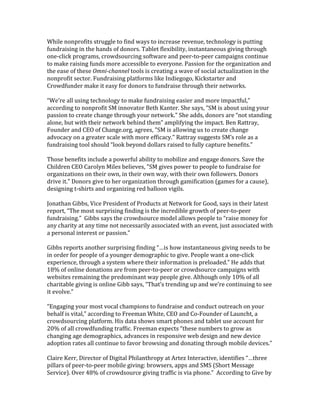 While	
  nonprofits	
  struggle	
  to	
  find	
  ways	
  to	
  increase	
  revenue,	
  technology	
  is	
  putting	
  
fundraising	
  in	
  the	
  hands	
  of	
  donors.	
  Tablet	
  flexibility,	
  instantaneous	
  giving	
  through	
  
one-­‐click	
  programs,	
  crowdsourcing	
  software	
  and	
  peer-­‐to-­‐peer	
  campaigns	
  continue	
  
to	
  make	
  raising	
  funds	
  more	
  accessible	
  to	
  everyone.	
  Passion	
  for	
  the	
  organization	
  and	
  
the	
  ease	
  of	
  these	
  Omni-­‐channel	
  tools	
  is	
  creating	
  a	
  wave	
  of	
  social	
  actualization	
  in	
  the	
  
nonprofit	
  sector.	
  Fundraising	
  platforms	
  like	
  Indiegogo,	
  Kickstarter	
  and	
  
Crowdfunder	
  make	
  it	
  easy	
  for	
  donors	
  to	
  fundraise	
  through	
  their	
  networks.	
  
	
  
“We’re	
  all	
  using	
  technology	
  to	
  make	
  fundraising	
  easier	
  and	
  more	
  impactful,”	
  
according	
  to	
  nonprofit	
  SM	
  innovator	
  Beth	
  Kanter.	
  She	
  says,	
  “SM	
  is	
  about	
  using	
  your	
  
passion	
  to	
  create	
  change	
  through	
  your	
  network."	
  She	
  adds,	
  donors	
  are	
  “not	
  standing	
  
alone,	
  but	
  with	
  their	
  network	
  behind	
  them”	
  amplifying	
  the	
  impact.	
  Ben	
  Rattray,	
  
Founder	
  and	
  CEO	
  of	
  Change.org,	
  agrees,	
  "SM	
  is	
  allowing	
  us	
  to	
  create	
  change	
  
advocacy	
  on	
  a	
  greater	
  scale	
  with	
  more	
  efficacy."	
  Rattray	
  suggests	
  SM’s	
  role	
  as	
  a	
  
fundraising	
  tool	
  should	
  “look	
  beyond	
  dollars	
  raised	
  to	
  fully	
  capture	
  benefits."	
  	
  
	
  
Those	
  benefits	
  include	
  a	
  powerful	
  ability	
  to	
  mobilize	
  and	
  engage	
  donors.	
  Save	
  the	
  
Children	
  CEO	
  Carolyn	
  Miles	
  believes,	
  "SM	
  gives	
  power	
  to	
  people	
  to	
  fundraise	
  for	
  
organizations	
  on	
  their	
  own,	
  in	
  their	
  own	
  way,	
  with	
  their	
  own	
  followers.	
  Donors	
  
drive	
  it."	
  Donors	
  give	
  to	
  her	
  organization	
  through	
  gamification	
  (games	
  for	
  a	
  cause),	
  
designing	
  t-­‐shirts	
  and	
  organizing	
  red	
  balloon	
  vigils.	
  	
  
	
  
Jonathan	
  Gibbs,	
  Vice	
  President	
  of	
  Products	
  at	
  Network	
  for	
  Good,	
  says	
  in	
  their	
  latest	
  
report,	
  “The	
  most	
  surprising	
  finding	
  is	
  the	
  incredible	
  growth	
  of	
  peer-­‐to-­‐peer	
  
fundraising.”	
  	
  Gibbs	
  says	
  the	
  crowdsource	
  model	
  allows	
  people	
  to	
  “raise	
  money	
  for	
  
any	
  charity	
  at	
  any	
  time	
  not	
  necessarily	
  associated	
  with	
  an	
  event,	
  just	
  associated	
  with	
  
a	
  personal	
  interest	
  or	
  passion.”	
  
	
  
Gibbs	
  reports	
  another	
  surprising	
  finding	
  “…is	
  how	
  instantaneous	
  giving	
  needs	
  to	
  be	
  
in	
  order	
  for	
  people	
  of	
  a	
  younger	
  demographic	
  to	
  give.	
  People	
  want	
  a	
  one-­‐click	
  
experience,	
  through	
  a	
  system	
  where	
  their	
  information	
  is	
  preloaded.”	
  He	
  adds	
  that	
  
18%	
  of	
  online	
  donations	
  are	
  from	
  peer-­‐to-­‐peer	
  or	
  crowdsource	
  campaigns	
  with	
  
websites	
  remaining	
  the	
  predominant	
  way	
  people	
  give.	
  Although	
  only	
  10%	
  of	
  all	
  
charitable	
  giving	
  is	
  online	
  Gibb	
  says,	
  “That’s	
  trending	
  up	
  and	
  we’re	
  continuing	
  to	
  see	
  
it	
  evolve.”	
  
	
  
“Engaging	
  your	
  most	
  vocal	
  champions	
  to	
  fundraise	
  and	
  conduct	
  outreach	
  on	
  your	
  
behalf	
  is	
  vital,”	
  according	
  to	
  Freeman	
  White,	
  CEO	
  and	
  Co-­‐Founder	
  of	
  Launcht,	
  a	
  
crowdsourcing	
  platform.	
  His	
  data	
  shows	
  smart	
  phones	
  and	
  tablet	
  use	
  account	
  for	
  
20%	
  of	
  all	
  crowdfunding	
  traffic.	
  Freeman	
  expects	
  “these	
  numbers	
  to	
  grow	
  as	
  
changing	
  age	
  demographics,	
  advances	
  in	
  responsive	
  web	
  design	
  and	
  new	
  device	
  
adoption	
  rates	
  all	
  continue	
  to	
  favor	
  browsing	
  and	
  donating	
  through	
  mobile	
  devices.”	
  
	
  
Claire	
  Kerr,	
  Director	
  of	
  Digital	
  Philanthropy	
  at	
  Artez	
  Interactive,	
  identifies	
  “…three	
  
pillars	
  of	
  peer-­‐to-­‐peer	
  mobile	
  giving:	
  browsers,	
  apps	
  and	
  SMS	
  (Short	
  Message	
  
Service).	
  Over	
  48%	
  of	
  crowdsource	
  giving	
  traffic	
  is	
  via	
  phone.”	
  	
  According	
  to	
  Give	
  by	
  
 