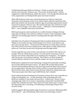 Cell	
  Marketing	
  Manager	
  Katherine	
  Defensor,	
  “People	
  are	
  quickly	
  realizing	
  that	
  
mobile	
  is	
  the	
  way	
  to	
  go,”	
  Defensor	
  says,	
  “The	
  trend	
  is	
  all	
  about	
  mobile—mobile	
  
engagement,	
  mobile	
  fundraising,	
  mobile	
  bid	
  auction—even	
  though	
  old	
  methods	
  still	
  
work,	
  organizations	
  are	
  finding	
  mobile	
  opens	
  new	
  donor	
  markets.”	
  
	
  
While	
  SMS	
  platforms	
  make	
  mass	
  scale	
  fundraising	
  easy,	
  Defensor	
  admits	
  the	
  
downsides:	
  small	
  donations	
  of	
  five-­‐to-­‐ten	
  dollars,	
  lag	
  in	
  collection	
  and	
  limited	
  data	
  
gathering.	
  Similarly,	
  the	
  downsides	
  of	
  phone	
  apps	
  are	
  pushing	
  organizations	
  toward	
  
responsive	
  programs.	
  Defensor	
  says,	
  “We	
  started	
  with	
  apps,	
  then	
  realized	
  it’s	
  really	
  
expensive	
  to	
  do	
  changes,	
  so	
  we	
  made	
  it	
  easier…’’	
  shifting	
  to	
  a	
  web-­‐based	
  platform	
  
that’s	
  “…more	
  adaptable	
  and	
  easily	
  customizable.”	
  
	
  
Web-­‐based	
  programs	
  send	
  constituents	
  to	
  a	
  mobile	
  donation	
  webpage	
  allowing	
  
larger	
  gifts	
  and	
  deeper	
  data	
  collection.	
  Defensor	
  cautions,	
  “keep	
  campaigns	
  simple	
  
with	
  their	
  own	
  landing	
  page	
  instead	
  of	
  sending	
  people	
  through	
  a	
  distracting	
  
website.”	
  	
  	
  
	
  
SofterWare	
  Vice	
  President	
  of	
  Fundraising	
  Products	
  Jonathan	
  Biedermann	
  believes,	
  
“Mobile	
  is	
  all	
  overkill.	
  Less	
  than	
  half	
  the	
  people	
  over	
  64	
  have	
  smart	
  phones,	
  and	
  
that’s	
  your	
  average	
  donor.”	
  	
  Ten	
  percent	
  of	
  all	
  donations	
  are	
  made	
  online,	
  and	
  less	
  
than	
  10%	
  of	
  those	
  come	
  from	
  a	
  mobile	
  device,	
  either	
  phone	
  or	
  tablet.	
  Biedermann	
  
points	
  out,	
  “Less	
  than	
  one	
  percent	
  of	
  all	
  giving	
  comes	
  through	
  mobile.”	
  	
  
	
  
Clearly	
  nonprofits	
  may	
  want	
  to	
  focus	
  some	
  attention	
  on	
  mobile	
  if	
  their	
  donors	
  are	
  
younger.	
  However,	
  Biedermann	
  cautions,	
  “It’s	
  only	
  used	
  for	
  awareness,	
  if	
  you’re	
  
trying	
  to	
  raise	
  money	
  with	
  mobile	
  you’re	
  looking	
  in	
  the	
  wrong	
  place.”	
  	
  He	
  suggests	
  
older	
  donors	
  give	
  via	
  traditional	
  methods,	
  “Direct	
  Mail	
  is	
  not	
  dead;	
  telephone	
  
remains	
  effective	
  and	
  face-­‐to-­‐face	
  is	
  still	
  the	
  number	
  one	
  way	
  to	
  reach	
  donors.”	
  
	
  
Biedermann	
  is	
  skeptical	
  of	
  social	
  fundraising,	
  “Compared	
  to	
  practically	
  everything	
  
else	
  out	
  there	
  SM	
  has	
  the	
  lowest	
  return.”	
  	
  He	
  admits	
  SM	
  can	
  help	
  with	
  prospect	
  
research	
  and	
  identifying	
  influencers	
  who	
  have	
  large	
  networks	
  where	
  they	
  can	
  push	
  
out	
  an	
  organization’s	
  message.	
  Donor	
  Perfect	
  software	
  can	
  grab	
  information	
  from	
  
FB	
  and	
  twitter	
  feeds,	
  which	
  can	
  be	
  used	
  to	
  find	
  your	
  influencers.	
  Biedermann	
  says,	
  	
  
“They	
  may	
  not	
  give,	
  but	
  if	
  they’ve	
  got	
  1,000	
  friends,	
  that’s	
  valuable.”	
  	
  
	
  
Emily	
  Ledford,	
  Business	
  Development	
  Consultant	
  at	
  Donor	
  Drive	
  says	
  nonprofits	
  are	
  
doing	
  everything	
  they	
  can	
  “…to	
  take	
  advantage	
  of	
  the	
  technology	
  and	
  social	
  
platforms	
  available	
  to	
  raise	
  funds	
  and	
  awareness.”	
  Ledford	
  says,	
  “Donors	
  create	
  a	
  
campaign	
  page	
  online	
  for	
  an	
  event	
  or	
  organization	
  using	
  twitter,	
  FaceBook	
  (FB),	
  
Google	
  Plus,	
  LinkedIn	
  and	
  email.	
  They	
  send	
  it	
  to	
  friends,	
  family	
  and	
  co-­‐workers	
  with	
  
the	
  expectation	
  that	
  re-­‐tweeting,	
  re-­‐FaceBooking,	
  commenting	
  will	
  grow	
  their	
  
network	
  virally.”	
  	
  
	
  
Ledford	
  suggests	
  offering	
  template	
  pages	
  for	
  donors	
  to	
  customize.	
  Minimizing	
  effort	
  
allows	
  them	
  to	
  “…get	
  to	
  fundraising,	
  rather	
  than	
  worry	
  about	
  page	
  creation.”	
  
 