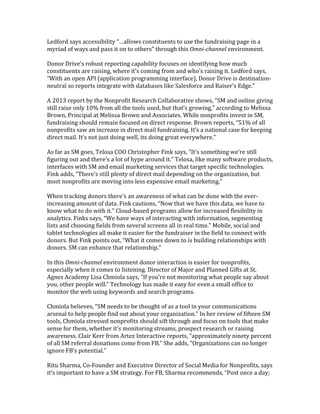 Ledford	
  says	
  accessibility	
  “…allows	
  constituents	
  to	
  use	
  the	
  fundraising	
  page	
  in	
  a	
  
myriad	
  of	
  ways	
  and	
  pass	
  it	
  on	
  to	
  others”	
  through	
  this	
  Omni-­‐channel	
  environment.	
  
	
  
Donor	
  Drive’s	
  robust	
  reporting	
  capability	
  focuses	
  on	
  identifying	
  how	
  much	
  
constituents	
  are	
  raising,	
  where	
  it’s	
  coming	
  from	
  and	
  who’s	
  raising	
  it.	
  Ledford	
  says,	
  
“With	
  an	
  open	
  API	
  (application	
  programming	
  interface),	
  Donor	
  Drive	
  is	
  destination-­‐
neutral	
  so	
  reports	
  integrate	
  with	
  databases	
  like	
  Salesforce	
  and	
  Raiser’s	
  Edge.”	
  	
  
	
  
A	
  2013	
  report	
  by	
  the	
  Nonprofit	
  Research	
  Collaborative	
  shows,	
  "SM	
  and	
  online	
  giving	
  
still	
  raise	
  only	
  10%	
  from	
  all	
  the	
  tools	
  used,	
  but	
  that’s	
  growing,”	
  according	
  to	
  Melissa	
  
Brown,	
  Principal	
  at	
  Melissa	
  Brown	
  and	
  Associates.	
  While	
  nonprofits	
  invest	
  in	
  SM,	
  
fundraising	
  should	
  remain	
  focused	
  on	
  direct	
  response.	
  Brown	
  reports,	
  “51%	
  of	
  all	
  
nonprofits	
  saw	
  an	
  increase	
  in	
  direct	
  mail	
  fundraising.	
  It’s	
  a	
  national	
  case	
  for	
  keeping	
  
direct	
  mail.	
  It’s	
  not	
  just	
  doing	
  well,	
  its	
  doing	
  great	
  everywhere.”	
  
	
  
As	
  far	
  as	
  SM	
  goes,	
  Telosa	
  COO	
  Christopher	
  Fink	
  says,	
  “It’s	
  something	
  we’re	
  still	
  
figuring	
  out	
  and	
  there’s	
  a	
  lot	
  of	
  hype	
  around	
  it.”	
  Telosa,	
  like	
  many	
  software	
  products,	
  
interfaces	
  with	
  SM	
  and	
  email	
  marketing	
  services	
  that	
  target	
  specific	
  technologies.	
  
Fink	
  adds,	
  “There’s	
  still	
  plenty	
  of	
  direct	
  mail	
  depending	
  on	
  the	
  organization,	
  but	
  
most	
  nonprofits	
  are	
  moving	
  into	
  less	
  expensive	
  email	
  marketing.”	
  
	
  
When	
  tracking	
  donors	
  there’s	
  an	
  awareness	
  of	
  what	
  can	
  be	
  done	
  with	
  the	
  ever-­‐
increasing	
  amount	
  of	
  data.	
  Fink	
  cautions,	
  “Now	
  that	
  we	
  have	
  this	
  data,	
  we	
  have	
  to	
  
know	
  what	
  to	
  do	
  with	
  it.”	
  Cloud-­‐based	
  programs	
  allow	
  for	
  increased	
  flexibility	
  in	
  
analytics.	
  Finks	
  says,	
  “We	
  have	
  ways	
  of	
  interacting	
  with	
  information,	
  segmenting	
  
lists	
  and	
  choosing	
  fields	
  from	
  several	
  screens	
  all	
  in	
  real	
  time.”	
  Mobile,	
  social	
  and	
  
tablet	
  technologies	
  all	
  make	
  it	
  easier	
  for	
  the	
  fundraiser	
  in	
  the	
  field	
  to	
  connect	
  with	
  
donors.	
  But	
  Fink	
  points	
  out,	
  “What	
  it	
  comes	
  down	
  to	
  is	
  building	
  relationships	
  with	
  
donors.	
  SM	
  can	
  enhance	
  that	
  relationship.”	
  
	
  
In	
  this	
  Omni-­‐channel	
  environment	
  donor	
  interaction	
  is	
  easier	
  for	
  nonprofits,	
  
especially	
  when	
  it	
  comes	
  to	
  listening.	
  Director	
  of	
  Major	
  and	
  Planned	
  Gifts	
  at	
  St.	
  
Agnes	
  Academy	
  Lisa	
  Chmiola	
  says,	
  “If	
  you’re	
  not	
  monitoring	
  what	
  people	
  say	
  about	
  
you,	
  other	
  people	
  will.”	
  Technology	
  has	
  made	
  it	
  easy	
  for	
  even	
  a	
  small	
  office	
  to	
  
monitor	
  the	
  web	
  using	
  keywords	
  and	
  search	
  programs.	
  	
  
	
  
Chmiola	
  believes,	
  “SM	
  needs	
  to	
  be	
  thought	
  of	
  as	
  a	
  tool	
  in	
  your	
  communications	
  
arsenal	
  to	
  help	
  people	
  find	
  out	
  about	
  your	
  organization.”	
  In	
  her	
  review	
  of	
  fifteen	
  SM	
  
tools,	
  Chmiola	
  stressed	
  nonprofits	
  should	
  sift	
  through	
  and	
  focus	
  on	
  tools	
  that	
  make	
  
sense	
  for	
  them,	
  whether	
  it’s	
  monitoring	
  streams,	
  prospect	
  research	
  or	
  raising	
  
awareness.	
  Clair	
  Kerr	
  from	
  Artez	
  Interactive	
  reports,	
  “approximately	
  ninety	
  percent	
  
of	
  all	
  SM	
  referral	
  donations	
  come	
  from	
  FB.”	
  She	
  adds,	
  “Organizations	
  can	
  no	
  longer	
  
ignore	
  FB’s	
  potential.”	
  
	
  
Ritu	
  Sharma,	
  Co-­‐Founder	
  and	
  Executive	
  Director	
  of	
  Social	
  Media	
  for	
  Nonprofits,	
  says	
  
it’s	
  important	
  to	
  have	
  a	
  SM	
  strategy.	
  For	
  FB,	
  Sharma	
  recommends,	
  “Post	
  once	
  a	
  day;	
  
 