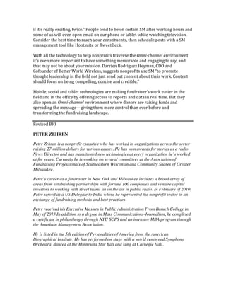 if	
  it’s	
  really	
  exciting,	
  twice.”	
  People	
  tend	
  to	
  be	
  on	
  certain	
  SM	
  after	
  working	
  hours	
  and	
  
some	
  of	
  us	
  will	
  even	
  open	
  email	
  on	
  our	
  phone	
  or	
  tablet	
  while	
  watching	
  television.	
  
Consider	
  the	
  best	
  time	
  to	
  reach	
  your	
  constituents,	
  then	
  schedule	
  posts	
  with	
  a	
  SM	
  
management	
  tool	
  like	
  Hootsuite	
  or	
  TweetDeck.	
  
	
  
With	
  all	
  the	
  technology	
  to	
  help	
  nonprofits	
  traverse	
  the	
  Omni-­‐channel	
  environment	
  
it’s	
  even	
  more	
  important	
  to	
  have	
  something	
  memorable	
  and	
  engaging	
  to	
  say,	
  and	
  
that	
  may	
  not	
  be	
  about	
  your	
  mission.	
  Darrien	
  Rodriguez	
  Heyman,	
  CDO	
  and	
  
Cofounder	
  of	
  Better	
  World	
  Wireless,	
  suggests	
  nonprofits	
  use	
  SM	
  “to	
  promote	
  
thought	
  leadership	
  in	
  the	
  field	
  not	
  just	
  send	
  out	
  content	
  about	
  their	
  work.	
  Content	
  
should	
  focus	
  on	
  being	
  compelling,	
  concise	
  and	
  credible.”	
  
	
  
Mobile,	
  social	
  and	
  tablet	
  technologies	
  are	
  making	
  fundraiser’s	
  work	
  easier	
  in	
  the	
  
field	
  and	
  in	
  the	
  office	
  by	
  offering	
  access	
  to	
  reports	
  and	
  data	
  in	
  real	
  time.	
  But	
  they	
  
also	
  open	
  an	
  Omni-­‐channel	
  environment	
  where	
  donors	
  are	
  raising	
  funds	
  and	
  
spreading	
  the	
  message—giving	
  them	
  more	
  control	
  than	
  ever	
  before	
  and	
  
transforming	
  the	
  fundraising	
  landscape.	
  
	
  
Revised	
  BIO	
  
	
  
PETER ZEHREN
Peter Zehren is a nonprofit executive who has worked in organizations across the sector
raising 27-million dollars for various causes. He has won awards for stories as a radio
News Director and has transitioned new technologies at every organization he’s worked
at for years. Currently he is working on several committees at the Association of
Fundraising Professionals of Southeastern Wisconsin and Community Shares of Greater
Milwaukee.
Peter’s career as a fundraiser in New York and Milwaukee includes a broad array of
areas from establishing partnerships with fortune 100 companies and venture capital
investors to working with street teams an on the air in public radio. In February of 2010,
Peter served as a US Delegate to India where he represented the nonprofit sector in an
exchange of fundraising methods and best practices.
Peter received his Executive Masters in Public Administration From Baruch College in
May of 2013.In addition to a degree in Mass Communications-Journalism, he completed
a certificate in philanthropy through NYU SCPS and an intensive MBA program through
the American Management Association.
He is listed in the 5th edition of Personalities of America from the American
Biographical Institute. He has performed on stage with a world renowned Symphony
Orchestra, danced at the Minnesota Star Ball and sung at Carnegie Hall.
	
  
 
