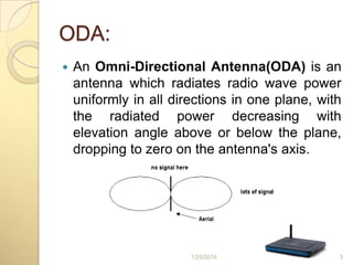 ODA:


An Omni-Directional Antenna(ODA) is an
antenna which radiates radio wave power
uniformly in all directions in one plane, with
the radiated power decreasing with
elevation angle above or below the plane,
dropping to zero on the antenna's axis.

1/25/2014

3

 