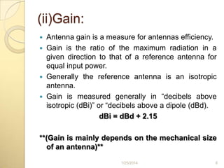 (ii)Gain:
Antenna gain is a measure for antennas efficiency.
 Gain is the ratio of the maximum radiation in a
given direction to that of a reference antenna for
equal input power.
 Generally the reference antenna is an isotropic
antenna.
 Gain is measured generally in “decibels above
isotropic (dBi)” or “decibels above a dipole (dBd).
dBi = dBd + 2.15


**(Gain is mainly depends on the mechanical size
of an antenna)**
1/25/2014

6

 