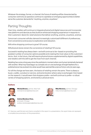 10On Solid Ground: Brick-and-Mortar Is the Foundation of Omnichannel Retailing
Whatever the strategy, format, or channel, the future of retailing will be characterized by
consumer-centricity as operators continue to capitalize on emerging opportunities to better
serve the customer demands for “anything, anytime, anywhere.”
Parting Thoughts
Over time, retailers will continue to integrate physical and digital resources and incorporate
new platforms and devices as they build an enhanced shopping experience in response to
their customers’ desire for retail solutions that deliver anything, anytime, anywhere, anyhow.
Tomorrow’s consumer will also demand increasingly customized fulfillment of preferences,
from convenience and access to exploration and relaxation.
Will online shopping continue to grow? Of course.
Will physical stores remain the cornerstone of retailing? Of course.
Successful retailing has always been—and will continue to be—based on providing the
greatest number of consumer options possible and creating the most value on the customers’
terms. And, in the future, that will require physical stores supplemented by digital capabilities,
and retailers with the skill to get the most from each channel.
Retailing has come a long way since the prehistoric moment when one human tentatively bartered
with another. What may have begun as a simple one-on-one exchange of bright feathers for a
polished stone has evolved into what would have seemed like science fiction only 50 years ago.
For all the change we have seen, the basics of retailing remain the same. There is always a
buyer, a seller, a product or service, and some location where value is exchanged. And, based
on the research, it would seem that shoppers prefer—and will continue to prefer—a robust
variety of shopping options, anchored by a physical store.
Authors
Michael Brown, partner, New York
michael.brown@atkearney.com
Andres Mendoza-Pena,
principal, Chicago
andres.mendozapena@atkearney.com
Mike Moriarty, partner, Chicago
mike.moriarty@atkearney.com
A.T. Kearney used the text and charts compiled in this report in a presentation; the report does not represent
a complete documentation of the presentation.
 