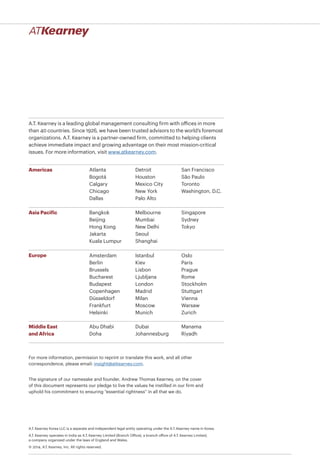 A.T. Kearney is a leading global management consulting firm with offices in more
than 40 countries. Since 1926, we have been trusted advisors to the world’s foremost
organizations. A.T. Kearney is a partner-owned firm, committed to helping clients
achieve immediate impact and growing advantage on their most mission-critical
issues. For more information, visit www.atkearney.com.
Americas
Asia Pacific
Europe
Middle East
and Africa
Atlanta
Bogotá
Calgary
Chicago
Dallas
Detroit
Houston
Mexico City
New York
Palo Alto
San Francisco
São Paulo
Toronto
Washington, D.C.
Bangkok
Beijing
Hong Kong
Jakarta
Kuala Lumpur
Melbourne
Mumbai
New Delhi
Seoul
Shanghai
Singapore
Sydney
Tokyo
Abu Dhabi
Doha
Dubai
Johannesburg
Manama
Riyadh
For more information, permission to reprint or translate this work, and all other
correspondence, please email: insight@atkearney.com.
The signature of our namesake and founder, Andrew Thomas Kearney, on the cover
of this document represents our pledge to live the values he instilled in our firm and
uphold his commitment to ensuring “essential rightness” in all that we do.
A.T. Kearney Korea LLC is a separate and independent legal entity operating under the A.T. Kearney name in Korea.
A.T. Kearney operates in India as A.T. Kearney Limited (Branch Office), a branch office of A.T. Kearney Limited,
a company organized under the laws of England and Wales.
© 2014, A.T. Kearney, Inc. All rights reserved.
Amsterdam
Berlin
Brussels
Bucharest
Budapest
Copenhagen
Düsseldorf
Frankfurt
Helsinki
Istanbul
Kiev
Lisbon
Ljubljana
London
Madrid
Milan
Moscow
Munich
Oslo
Paris
Prague
Rome
Stockholm
Stuttgart
Vienna
Warsaw
Zurich
 