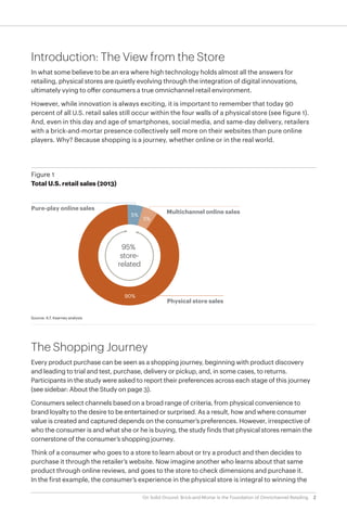 2On Solid Ground: Brick-and-Mortar Is the Foundation of Omnichannel Retailing
Introduction: The View from the Store
In what some believe to be an era where high technology holds almost all the answers for
retailing, physical stores are quietly evolving through the integration of digital innovations,
ultimately vying to offer consumers a true omnichannel retail environment.
However, while innovation is always exciting, it is important to remember that today 90
percent of all U.S. retail sales still occur within the four walls of a physical store (see figure 1).
And, even in this day and age of smartphones, social media, and same-day delivery, retailers
with a brick-and-mortar presence collectively sell more on their websites than pure online
players. Why? Because shopping is a journey, whether online or in the real world.
The Shopping Journey
Every product purchase can be seen as a shopping journey, beginning with product discovery
and leading to trial and test, purchase, delivery or pickup, and, in some cases, to returns.
Participants in the study were asked to report their preferences across each stage of this journey
(see sidebar: About the Study on page 3).
Consumers select channels based on a broad range of criteria, from physical convenience to
brand loyalty to the desire to be entertained or surprised. As a result, how and where consumer
value is created and captured depends on the consumer’s preferences. However, irrespective of
who the consumer is and what she or he is buying, the study finds that physical stores remain the
cornerstone of the consumer’s shopping journey.
Think of a consumer who goes to a store to learn about or try a product and then decides to
purchase it through the retailer’s website. Now imagine another who learns about that same
product through online reviews, and goes to the store to check dimensions and purchase it.
In the first example, the consumer’s experience in the physical store is integral to winning the
Figure 1
Total U.S. retail sales (2013)
Multichannel online sales
Physical store sales
Pure-play online sales
5%
5%
90%
95%
store-
related
Source: A.T. Kearney analysis
 