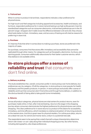 5On Solid Ground: Brick-and-Mortar Is the Foundation of Omnichannel Retailing
2. Trial and test
When it comes to product trial and test, respondents indicate a clear preference for
physical stores.
For high touch-and-feel categories including apparel and accessories, health and beauty, and
furniture, respondent preference for in-store trial and testing is as high as 85 percent. Even for
standardized categories such as consumer electronics, trial and test preferences are in the 76
percent range—shoppers don’t really know the difference between LCD and LED; they choose
what looks better to them. Immediacy, ease, and accuracy of testing are all cited as reasons for
preferring in-store trial.
3. Purchase
A.T. Kearney finds that when it comes down to making a purchase, stores are preferred in the
majority of cases.
For purchase, consumers find that stores offer immediacy and accessibility that cannot be
replicated through other means. For categories such as fine jewelry, electronics, furniture, and
sporting goods, consumers additionally value stores for their better customer service, which
they believe is not available online.
In-store pickups offer a sense of
reliability and trust that consumers
don’t find online.
4. Delivery or pickup
The study establishes that, overall, consumers prefer in-store pickup over home delivery, but
preferences vary by category. Of all the categories, in-store pickup is most popular for health
and beauty and fine jewelry products. In-person, in-store pickups exclusively offer a sense of
reliability and trust that consumers don’t find online and through home delivery, in addition to
the obvious benefit of being able to take goods home immediately.
5. Returns
Across all product categories, physical stores are vital centers for product returns, even for
purchases made online. In fact, after trial and testing, returns is the stage in the shopping
journey where consumers demonstrate the highest preference for physical stores over online
shopping. This clear preference for in-store returns is a product of the desire for accessibility,
immediacy, and time efficiency, which translates to a behavioral pattern of returning products
to the nearest store. And this is great news for physical retailers. For online pure-plays, returns
are a dead-net cost; for a brick-and-mortar store, a return is a potential new sale.
The respondents seem to be saying that a retail channel’s unique characteristics determine
which role it does—or can—play along their individual shopping journey. But other factors,
including demographics, also shape preferences.
 