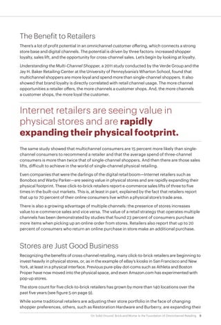 8On Solid Ground: Brick-and-Mortar Is the Foundation of Omnichannel Retailing
The Benefit to Retailers
There’s a lot of profit potential in an omnichannel customer offering, which connects a strong
store base and digital channels. The potential is driven by three factors: increased shopper
loyalty, sales lift, and the opportunity for cross-channel sales. Let’s begin by looking at loyalty.
Understanding the Multi-Channel Shopper, a 2011 study conducted by the Verde Group and the
Jay H. Baker Retailing Center at the University of Pennsylvania’s Wharton School, found that
multichannel shoppers are more loyal and spend more than single-channel shoppers. It also
showed that brand loyalty is directly correlated with retail channel usage. The more channel
opportunities a retailer offers, the more channels a customer shops. And, the more channels
a customer shops, the more loyal the customer.
Internet retailers are seeing value in
physical stores and are rapidly
expanding their physical footprint.
The same study showed that multichannel consumers are 15 percent more likely than single-
channel consumers to recommend a retailer and that the average spend of three-channel
consumers is more than twice that of single-channel shoppers. And then there are those sales
lifts, difficult to achieve in the world of single-channel physical retailing.
Even companies that were the darlings of the digital retail boom—Internet retailers such as
Bonobos and Warby Parker—are seeing value in physical stores and are rapidly expanding their
physical footprint. These click-to-brick retailers report e-commerce sales lifts of three to five
times in the built-out markets. This is, at least in part, explained by the fact that retailers report
that up to 70 percent of their online consumers live within a physical store’s trade area.
There is also a growing advantage of multiple channels: the presence of stores increases
value to e-commerce sales and vice versa. The value of a retail strategy that operates multiple
channels has been demonstrated by studies that found 23 percent of consumers purchase
more items when picking up an online order from stores. Retailers also report that up to 20
percent of consumers who return an online purchase in store make an additional purchase.
Stores are Just Good Business
Recognizing the benefits of cross-channel retailing, many click-to-brick retailers are beginning to
invest heavily in physical stores, or, as in the example of eBay’s kiosks in San Francisco and New
York, at least in a physical interface. Previous pure-play dot-coms such as Athleta and Boston
Proper have now moved into the physical space, and even Amazon.com has experimented with
pop-up stores.
The store count for five click-to-brick retailers has grown by more than 140 locations over the
past five years (see figure 5 on page 9).
While some traditional retailers are adjusting their store portfolio in the face of changing
shopper preferences, others, such as Restoration Hardware and Burberry, are expanding their
 