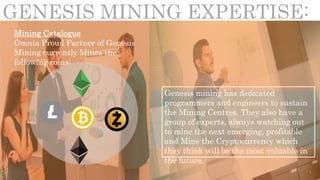 GENESIS MINING EXPERTISE:
Mining Catalogue
Omnia Proud Partner of Genesis
Mining currently Mines the
following coins:
Genesis mining has dedicated
programmers and engineers to sustain
the Mining Centres. They also have a
group of experts, always watching out
to mine the next emerging, profitable
and Mine the Cryptocurrency which
they think will be the most valuable in
the future.
 