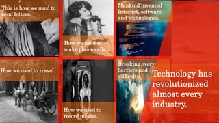 This is how we used to
send letters.
How we used to
make phone calls.
How we used to travel.
Mankind invented
Internet, software
and technologies.
How we used to
record movies.
Breaking every
barriers and
difficulty. Technology has
revolutionized
almost every
industry.
 