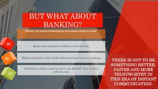 BUT WHAT ABOUT
BANKING?
02
01
03
Hardly any recent technological innovation comes to mind.
Billions of people in the world still do not have access to banking
Banks take hundreds of billions of fee from us.
$100,000 in 1980 is worth in 2017 only $63,000. That is 531%
inflation rate.
THERE IS GOT TO BE
SOMETHING BETTER,
FASTER AND MORE
TRUSTWORTHY IN
THIS ERA OF INSTANT
COMMUNICATION.
 