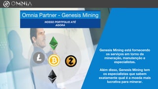 Genesis Mining está fornecendo
os serviços em torno da
mineração, manutenção e
especialistas.
Além disso, Genesis Mining tem
os especialistas que sabem
exatamente qual é a moeda mais
lucrativa para minerar.
Omnia Partner - Genesis Mining
NOSSO PORTFOLIO ATÉ
AGORA
 