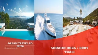 All expense covered.
DREAM TRAVEL TO
IBIZA
MISSION IBIZA / RUBY
TIME!
 