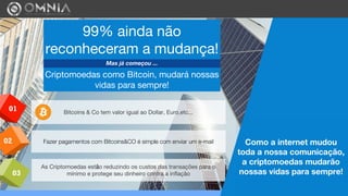 02
01
03
Fazer pagamentos com Bitcoins&CO é simple com enviar um e-mail
Bitcoins & Co tem valor igual ao Dollar, Euro,etc...
As Criptomoedas estão reduzindo os custos das transações para o
mínimo e protege seu dinheiro contra a inflação
Como a internet mudou
toda a nossa comunicação,
a criptomoedas mudarão
nossas vidas para sempre!
99% ainda não
reconheceram a mudança!
Mas já começou ...
Criptomoedas como Bitcoin, mudará nossas
vidas para sempre!
 