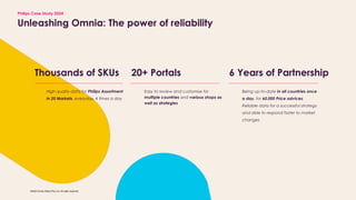 ?2024 Omnia Retail (Pty) Ltd. All rights reserved.
Thousands of SKUs
Unleashing Omnia: The power of reliability
20+ Portals 6 Years of Partnership
High quality data for Philips Assortment
in 20 Markets, everyday, 4 times a day
Easy to review and customise for
multiple countries and various shops as
well as strategies
Being up-to-date in all countries once
a day, for 60.000 Price advices;
Reliable data for a successful strategy
and able to respond faster to market
changes
Philips Case Study 2024
 