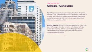 Outlook / Conclusion
Royal Philips is a continuous growth story together with Omnia.
Through a truly collaborative approach, Philips has been able to
achieve and maintain a strategically positive pricing strategy
across its multiple retail channels in a managed system that
minimises manual intervention.
Growing Together: Omnia is a true pricing partner to Philips - not
just a software provider, but a mission-critical asset to Philips'
overall global pricing. Omnia supports Philips' growth and
development in pricing through one-to-one consultancy,
customer support and SLAs.
Philips Case Study 2024
 
