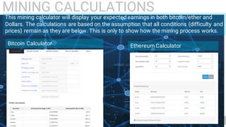 15
This mining calculator will display your expected earnings in both bitcoin/ether and
Dollars. The calculations are based on the assumption that all conditions (difficulty and
prices) remain as they are below. This is only to show how the mining process works.
Bitcoin Calculator Ethereum Calculator
MINING CALCULATIONS
 