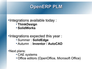 OpenERP PLM

Integrations   available today :
      ThinkDesign
      SolidWorks


Integrations   expected this year :
      Summer : SolidEdge
      Autumn : Inventor / AutoCAD

Next plans:
      CAE systems
      Office editors (OpenOffice,   Microsoft Office)
 