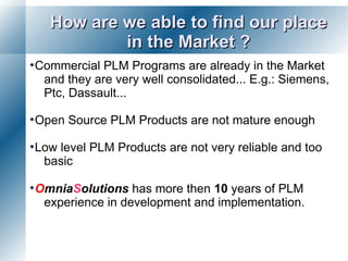 How are we able to find our place
           in the Market ?
Commercial  PLM Programs are already in the Market
  and they are very well consolidated... E.g.: Siemens,
  Ptc, Dassault...

Open   Source PLM Products are not mature enough

Lowlevel PLM Products are not very reliable and too
  basic

OmniaSolutions   has more then 10 years of PLM
  experience in development and implementation.
 