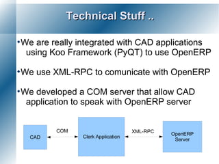 Technical Stuff ..

We are really integrated with CAD applications
 using Koo Framework (PyQT) to use OpenERP

We   use XML-RPC to comunicate with OpenERP

Wedeveloped a COM server that allow CAD
 application to speak with OpenERP server


          COM                       XML-RPC
                                              OpenERP
  CAD           Clerk Application
                                               Server
 