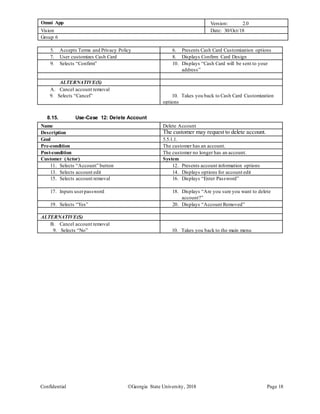 Omni App Version: 2.0
Vision Date: 30/Oct/18
Group 6
Confidential Georgia State University, 2018 Page 18
5. Accepts Terms and Privacy Policy 6. Presents Cash Card Customization options
7. User customizes Cash Card 8. Displays Confirm Card Design
9. Selects “Confirm” 10. Displays “Cash Card will be sent to your
address”
ALTERNATIVE(S)
A. Cancel account removal
9. Selects “Cancel” 10. Takes you back to Cash Card Customization
options
8.15. Use-Case 12: Delete Account
Name Delete Account
Description The customer may request to delete account.
Goal 5.5.1.1.
Pre-condition The customer has an account.
Post-condition The customer no longer has an account.
Customer (Actor) System
11. Selects “Account” button 12. Presents account information options
13. Selects account edit 14. Displays options for account edit
15. Selects account removal 16. Displays “Enter Password”
17. Inputs userpassword 18. Displays “Are you sure you want to delete
account?”
19. Selects “Yes” 20. Displays “Account Removed”
ALTERNATIVE(S)
B. Cancel account removal
9. Selects “No” 10. Takes you back to the main menu
 
