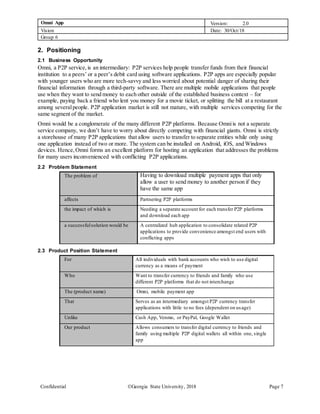 Omni App Version: 2.0
Vision Date: 30/Oct/18
Group 6
Confidential Georgia State University, 2018 Page 7
2. Positioning
2.1 Business Opportunity
Omni, a P2P service,is an intermediary: P2P services help people transfer funds from their financial
institution to a peers’ or a peer’s debit card using software applications. P2P apps are especially popular
with younger users who are more tech-savvy and less worried about potential danger of sharing their
financial information through a third-party software. There are multiple mobile applications that people
use when they want to send money to each other outside of the established business context – for
example, paying back a friend who lent you money for a movie ticket, or splitting the bill at a restaurant
among severalpeople. P2P application market is still not mature, with multiple services competing for the
same segment of the market.
Omni would be a conglomerate of the many different P2P platforms. Because Omniis not a separate
service company, we don’t have to worry about directly competing with financial giants. Omni is strictly
a storehouse of many P2P applications that allow users to transfer to separate entities while only using
one application instead of two or more. The system can be installed on Android, iOS, and Windows
devices. Hence,Omni forms an excellent platform for hosting an application that addresses the problems
for many users inconvenienced with conflicting P2P applications.
2.2 Problem Statement
The problem of Having to download multiple payment apps that only
allow a user to send money to another person if they
have the same app
affects Partnering P2P platforms
the impact of which is Needing a separate account for each transfer P2P platforms
and download each app
a successfulsolution would be A centralized hub application to consolidate related P2P
applications to provide convenience amongst end users with
conflicting apps
2.3 Product Position Statement
For All individuals with bank accounts who wish to use digital
currency as a means of payment
Who Want to transfer currency to friends and family who use
different P2P platforms that do not interchange
The (product name) Omni, mobile payment app
That Serves as an intermediary amongst P2P currency transfer
applications with little to no fees (dependent on usage)
Unlike Cash App, Venmo, or PayPal, Google Wallet
Our product Allows consumers to transfer digital currency to friends and
family using multiple P2P digital wallets all within one, single
app
 