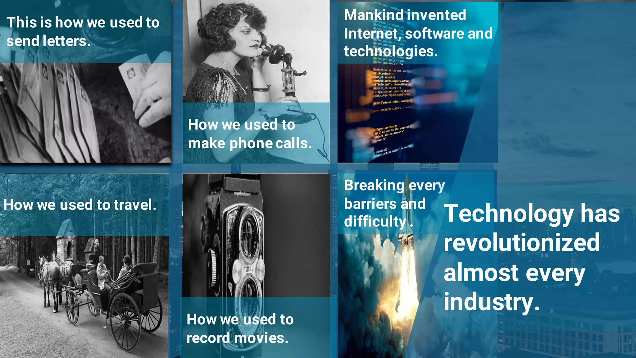 3
This is how we used to
send letters.
How we used to
make phone calls.
How we used to travel.
Mankind invented
Internet, software and
technologies.
How we used to
record movies.
Breaking every
barriers and
difficulty . Technology has
revolutionized
almost every
industry.
 