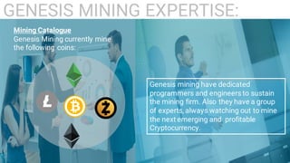 10
GENESIS MINING EXPERTISE:
Mining Catalogue
Genesis Mining currently mine
the following coins:
Genesis mining have dedicated
programmers and engineers to sustain
the mining firm. Also they have a group
of experts, always watching out to mine
the next emerging and profitable
Cryptocurrency.
 