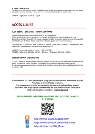 ALTRES CAPACITATS
En col·laboració amb diferents entitats i associacions per acostar les noves tecnologies a persones amb alguna
discapacitat (o altres capacitats) i fer un pas més en la normalització d’aquesta realitat social.
Dimarts i Dijous de 11,00 a 13,00h.
ACCÉS LLIURE
AULA OBERTA – ESPAI WiFi – SUPORT A ENTITATS
Espai a disposició de la comunitat pel lliure ús de l’equipament.
Podeu fer servir els nostres ordinadors, o si voleu, portar el vostre portàtil o tableta de casa.
Suport a les entitats del poble per resoldre qualsevol dubte o recolzar qualsevol projecte vinculat a
les TIC (Creació de blocs, difusió a les Xarxes Socials, gestió interna, comunicació...)
Disposem de 10 ordinadors amb connexió a Internet, espai WiFi, escàner i impressores, amb
l’orientació i assessorament d’una persona dinamitzadora.
MATINS: Dimecres i Divendres de 11,00 a 12,30h.
TARDES: Dilluns de 18,00 a 19,30h i Dimarts i Dijous de 19,30 a 21,00h.
CESSIÓ D'ESPAI A ASSOCIACIONS
El Punt Òmnia de Blanes realitza cessions d'espai a Associacions i Entitats per la realització de
tallers, jornades de treball, reunions, o qualsevol altre projecte que ens vulgueu presentar.
Si esteu interessats poseu-vos en contacte amb nosaltres per conèixer les possibilitats d'horari i les
condicions d'ús.
Recordem que la «Xarxa Òmnia» és un programa del Departament de Benestar Social i
Família de la Generalitat de Catalunya.
És un programa preventiu, socioeducatiu, de promoció individual i de suport a
col·lectius amb major risc de vulnerabilitat, des d'on es treballen els valors de la
integració i la cohesió social, i és totalment gratuït.
TROBAREU MÉS INFORMACIÓ A TRAVÉS DEL NOSTRES CANALS
A LA XARXA
http://omnia-blanes.blogspot.com/
https://www.facebook.com/omnia.blanes
https://twitter.com/PO_Blanes
 